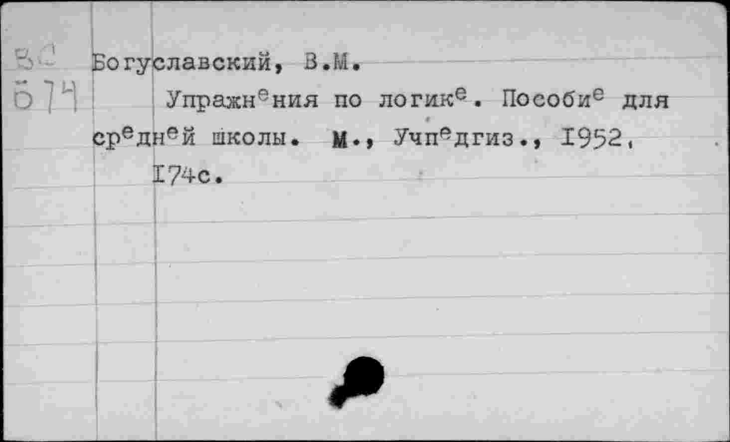 ﻿Богуславский, В.М.
Упражнения по логик6. Пособи6 для средн6й школы. Учпедгиз., 1952 < 174с.